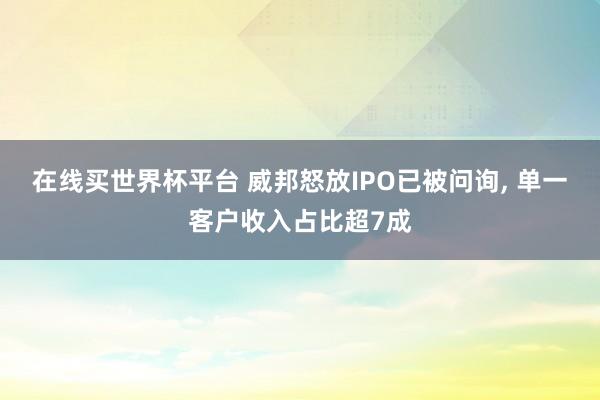 在线买世界杯平台 威邦怒放IPO已被问询, 单一客户收入占比超7成