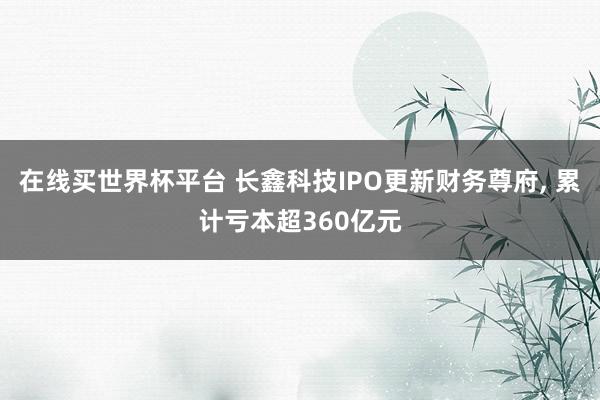 在线买世界杯平台 长鑫科技IPO更新财务尊府, 累计亏本超360亿元