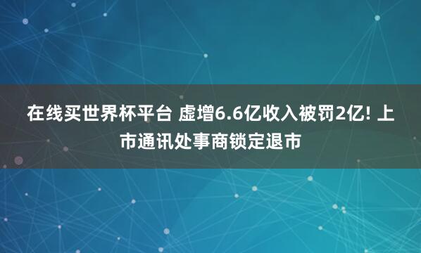 在线买世界杯平台 虚增6.6亿收入被罚2亿! 上市通讯处事商锁定退市