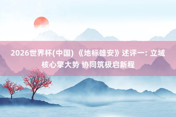 2026世界杯(中国) 《地标雄安》述评一: 立域核心擎大势 协同筑极启新程