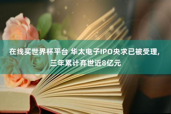 在线买世界杯平台 华太电子IPO央求已被受理, 三年累计弃世近8亿元