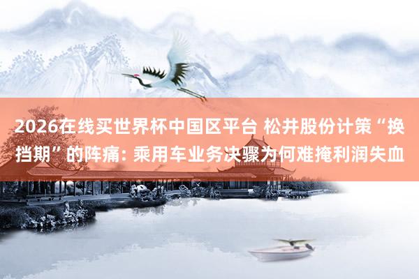 2026在线买世界杯中国区平台 松井股份计策“换挡期”的阵痛: 乘用车业务决骤为何难掩利润失血