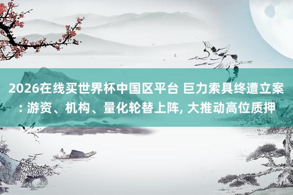 2026在线买世界杯中国区平台 巨力索具终遭立案: 游资、机构、量化轮替上阵, 大推动高位质押