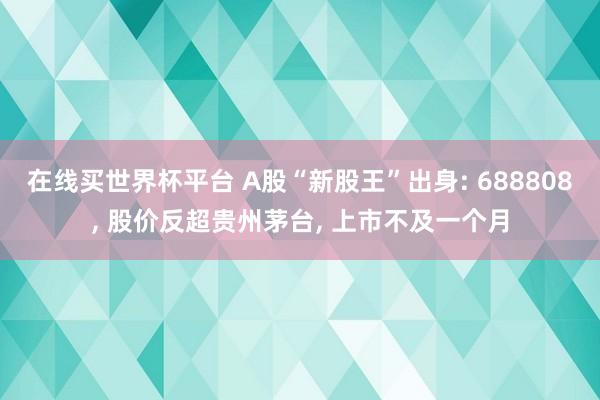 在线买世界杯平台 A股“新股王”出身: 688808, 股价反超贵州茅台, 上市不及一个月
