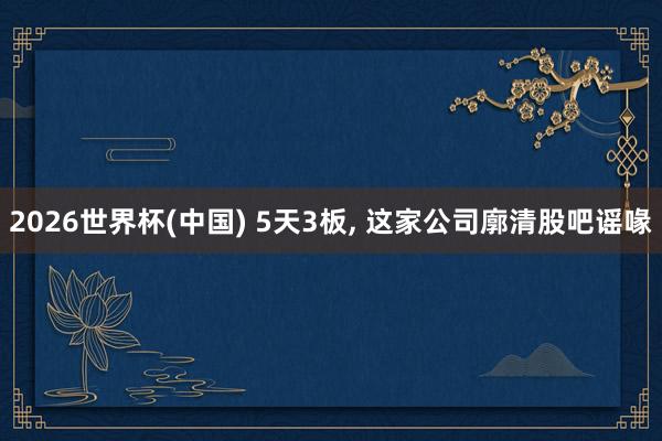 2026世界杯(中国) 5天3板, 这家公司廓清股吧谣喙