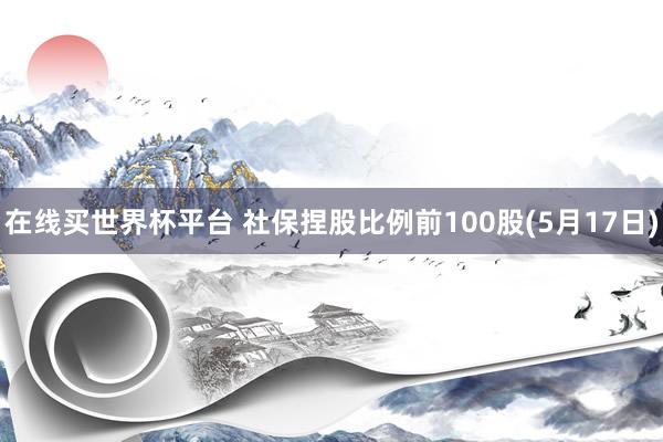 在线买世界杯平台 社保捏股比例前100股(5月17日)