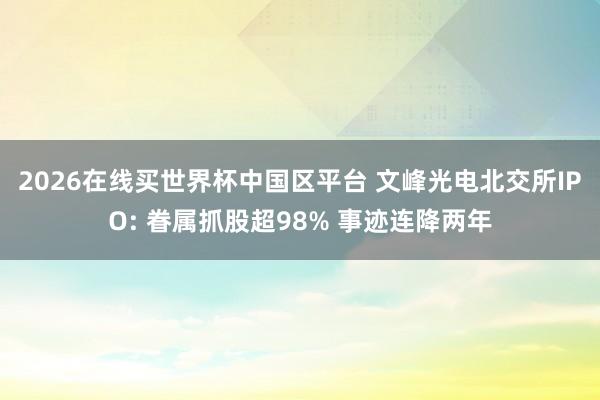 2026在线买世界杯中国区平台 文峰光电北交所IPO: 眷属抓股超98% 事迹连降两年