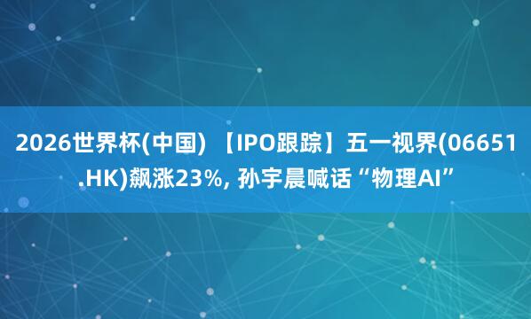 2026世界杯(中国) 【IPO跟踪】五一视界(06651.HK)飙涨23%, 孙宇晨喊话“物理AI”