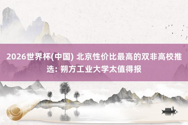 2026世界杯(中国) 北京性价比最高的双非高校推选: 朔方工业大学太值得报