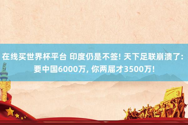 在线买世界杯平台 印度仍是不签! 天下足联崩溃了: 要中国6000万, 你两届才3500万!