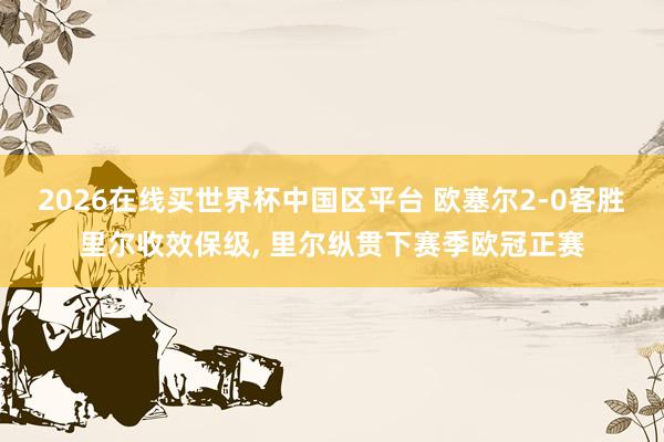 2026在线买世界杯中国区平台 欧塞尔2-0客胜里尔收效保级, 里尔纵贯下赛季欧冠正赛