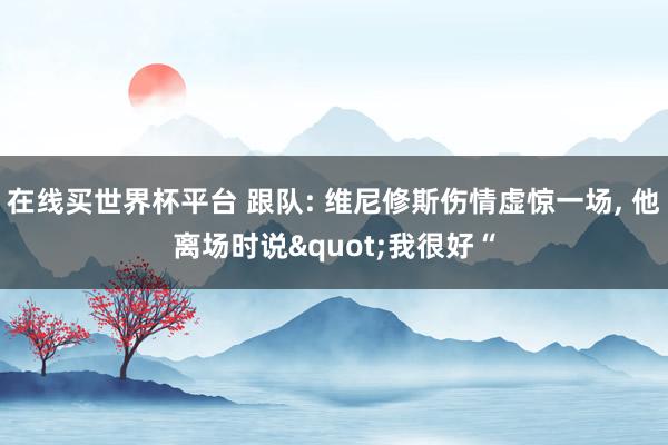 在线买世界杯平台 跟队: 维尼修斯伤情虚惊一场, 他离场时说"我很好“