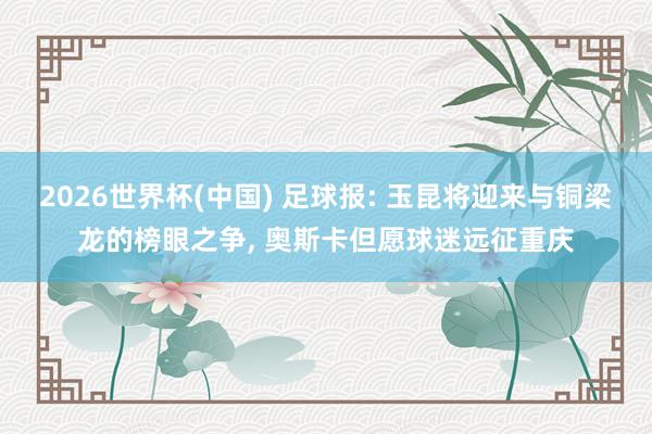2026世界杯(中国) 足球报: 玉昆将迎来与铜梁龙的榜眼之争, 奥斯卡但愿球迷远征重庆