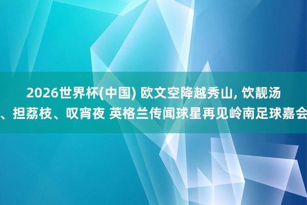2026世界杯(中国) 欧文空降越秀山, 饮靓汤、担荔枝、叹宵夜 英格兰传闻球星再见岭南足球嘉会