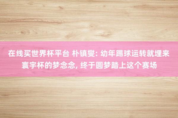 在线买世界杯平台 朴镇燮: 幼年踢球运转就埋来寰宇杯的梦念念, 终于圆梦踏上这个赛场