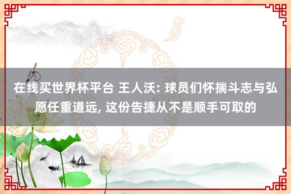 在线买世界杯平台 王人沃: 球员们怀揣斗志与弘愿任重道远, 这份告捷从不是顺手可取的