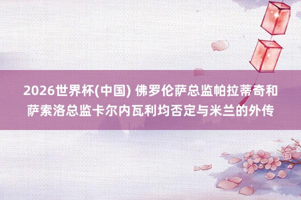 2026世界杯(中国) 佛罗伦萨总监帕拉蒂奇和萨索洛总监卡尔内瓦利均否定与米兰的外传