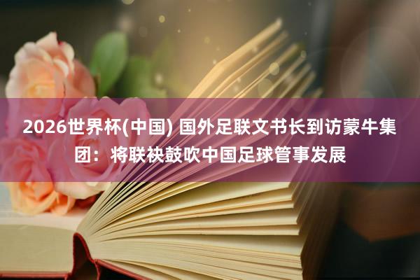 2026世界杯(中国) 国外足联文书长到访蒙牛集团:将联袂鼓吹中国足球管事发展