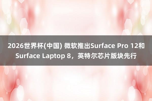 2026世界杯(中国) 微软推出Surface Pro 12和Surface Laptop 8,英特尔芯片版块先行