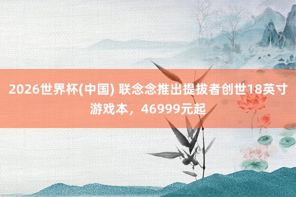 2026世界杯(中国) 联念念推出提拔者创世18英寸游戏本,46999元起