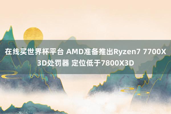 在线买世界杯平台 AMD准备推出Ryzen7 7700X3D处罚器 定位低于7800X3D