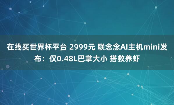 在线买世界杯平台 2999元 联念念AI主机mini发布:仅0.48L巴掌大小 搭救养虾