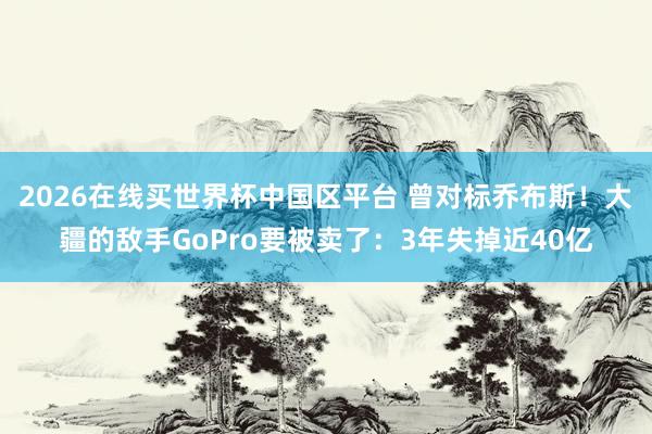 2026在线买世界杯中国区平台 曾对标乔布斯!大疆的敌手GoPro要被卖了:3年失掉近40亿