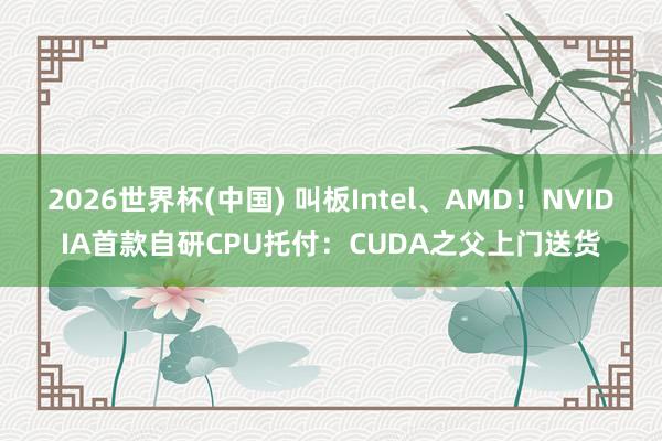 2026世界杯(中国) 叫板Intel、AMD!NVIDIA首款自研CPU托付:CUDA之父上门送货