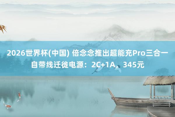 2026世界杯(中国) 倍念念推出超能充Pro三合一自带线迁徙电源:2C+1A,345元