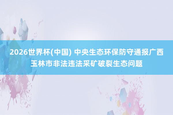 2026世界杯(中国) 中央生态环保防守通报广西玉林市非法违法采矿破裂生态问题