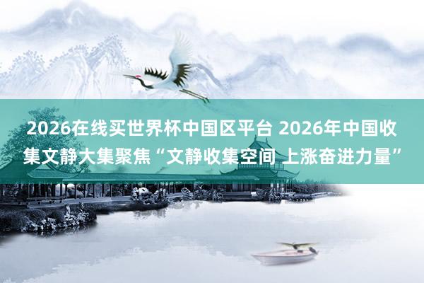 2026在线买世界杯中国区平台 2026年中国收集文静大集聚焦“文静收集空间 上涨奋进力量”