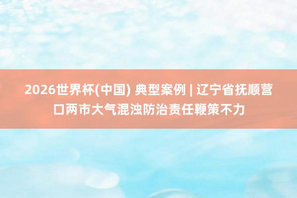 2026世界杯(中国) 典型案例 | 辽宁省抚顺营口两市大气混浊防治责任鞭策不力