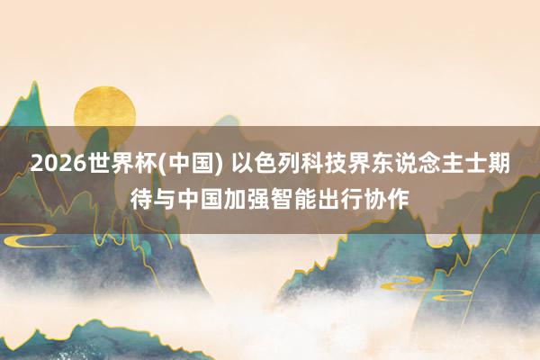 2026世界杯(中国) 以色列科技界东说念主士期待与中国加强智能出行协作