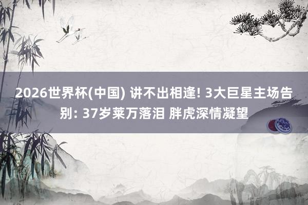2026世界杯(中国) 讲不出相逢! 3大巨星主场告别: 37岁莱万落泪 胖虎深情凝望