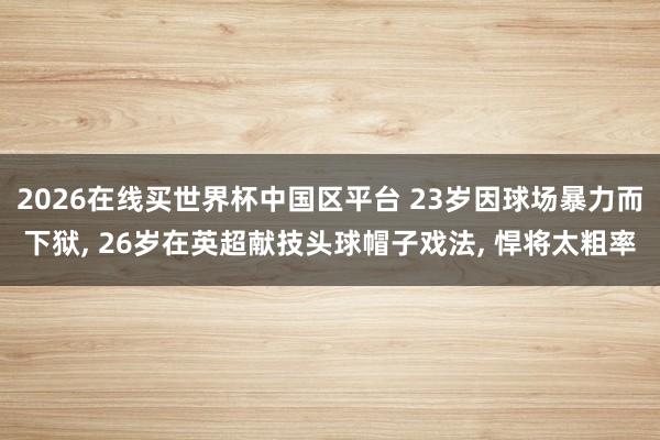 2026在线买世界杯中国区平台 23岁因球场暴力而下狱, 26岁在英超献技头球帽子戏法, 悍将太粗率