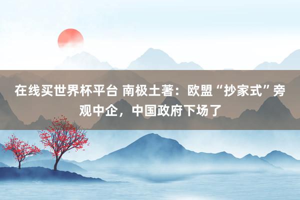 在线买世界杯平台 南极土著:欧盟“抄家式”旁观中企,中国政府下场了