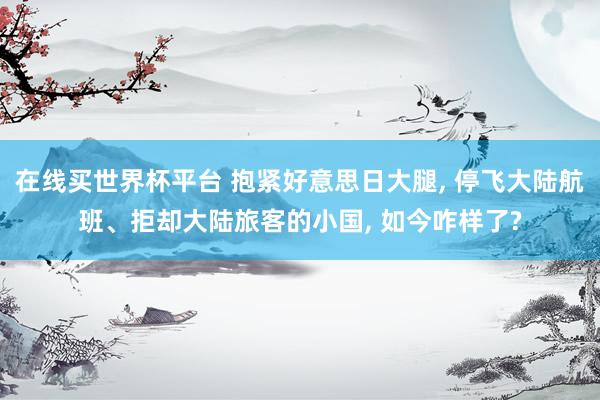在线买世界杯平台 抱紧好意思日大腿, 停飞大陆航班、拒却大陆旅客的小国, 如今咋样了?