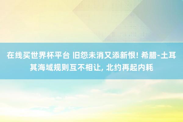 在线买世界杯平台 旧怨未消又添新恨! 希腊-土耳其海域规则互不相让, 北约再起内耗