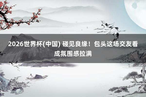 2026世界杯(中国) 碰见良缘!包头这场交友看成氛围感拉满