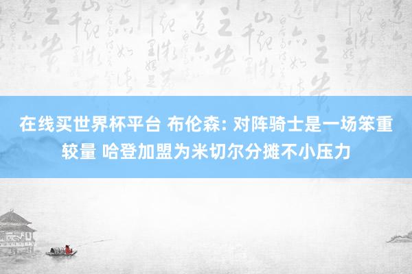 在线买世界杯平台 布伦森: 对阵骑士是一场笨重较量 哈登加盟为米切尔分摊不小压力