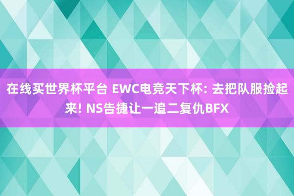 在线买世界杯平台 EWC电竞天下杯: 去把队服捡起来! NS告捷让一追二复仇BFX
