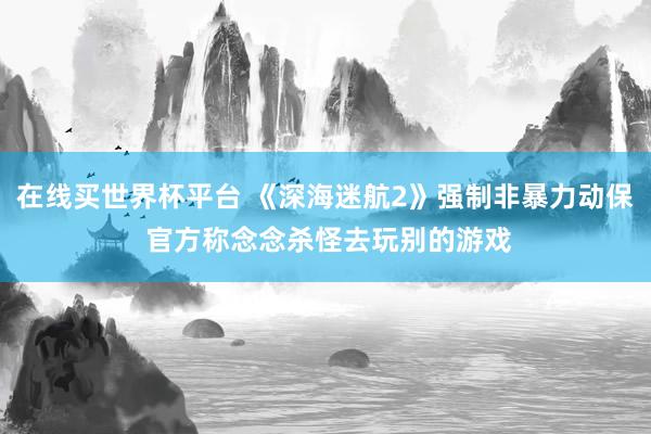 在线买世界杯平台 《深海迷航2》强制非暴力动保 官方称念念杀怪去玩别的游戏