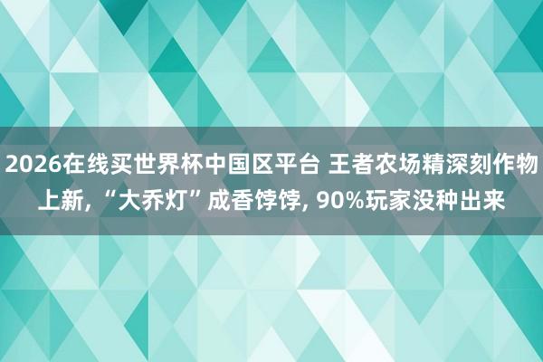 2026在线买世界杯中国区平台 王者农场精深刻作物上新, “大乔灯”成香饽饽, 90%玩家没种出来