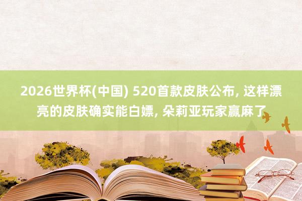 2026世界杯(中国) 520首款皮肤公布, 这样漂亮的皮肤确实能白嫖, 朵莉亚玩家赢麻了