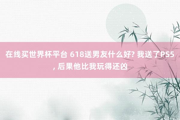 在线买世界杯平台 618送男友什么好? 我送了PS5, 后果他比我玩得还凶