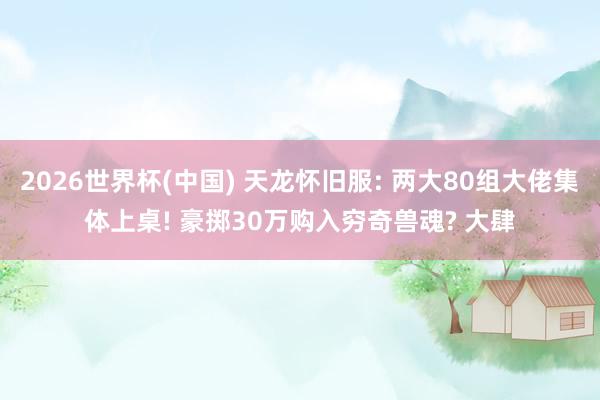 2026世界杯(中国) 天龙怀旧服: 两大80组大佬集体上桌! 豪掷30万购入穷奇兽魂? 大肆