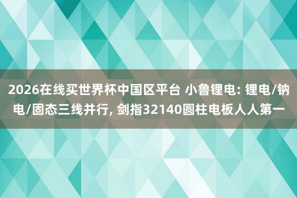 2026在线买世界杯中国区平台 小鲁锂电: 锂电/钠电/固态三线并行， 剑指32140圆柱电板人人第一