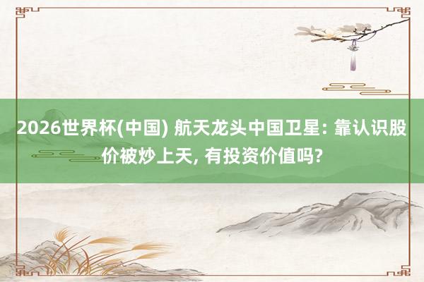 2026世界杯(中国) 航天龙头中国卫星: 靠认识股价被炒上天, 有投资价值吗?