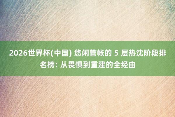 2026世界杯(中国) 悠闲管帐的 5 层热沈阶段排名榜: 从畏惧到重建的全经由
