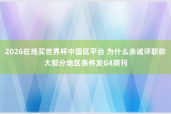 2026在线买世界杯中国区平台 为什么赤诚评职称大部分地区条件发G4期刊